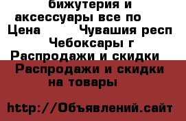 бижутерия и аксессуары все по 99 › Цена ­ 99 - Чувашия респ., Чебоксары г. Распродажи и скидки » Распродажи и скидки на товары   